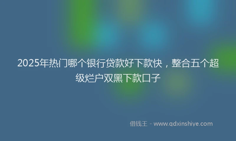 2025年热门哪个银行贷款好下款快，整合五个超级烂户双黑下款口子