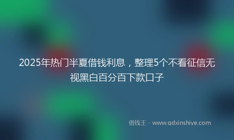 2025年热门半夏借钱利息，整理5个不看征信无视黑白百分百下款口子