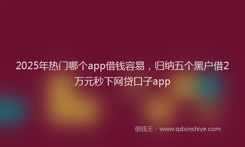 2025年热门哪个app借钱容易，归纳五个黑户借2万元秒下网贷口子app