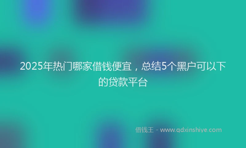 2025年热门哪家借钱便宜，总结5个黑户可以下的贷款平台