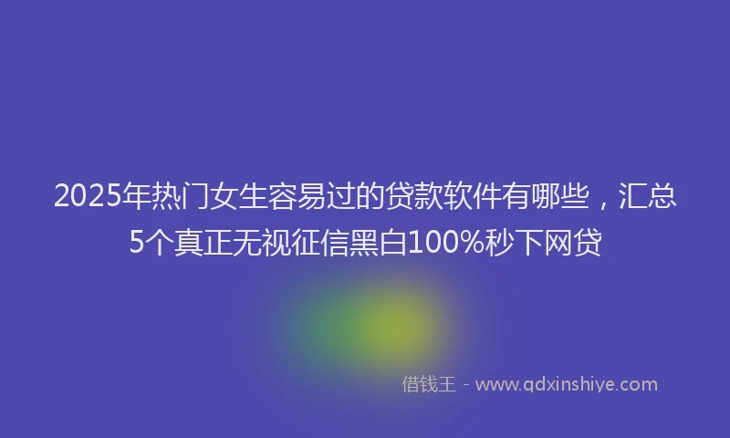 2025年热门女生容易过的贷款软件有哪些，汇总5个真正无视征信黑白100%秒下网贷