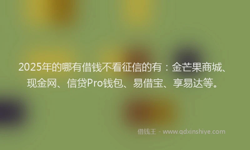 2025年的哪有借钱不看征信的有：金芒果商城、现金网、信贷Pro钱包、易借宝、享易达等。