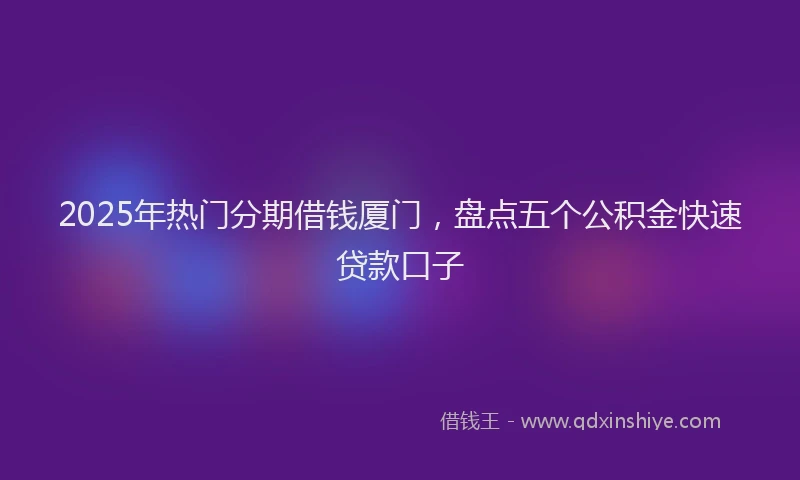 2025年热门分期借钱厦门，盘点五个公积金快速贷款口子