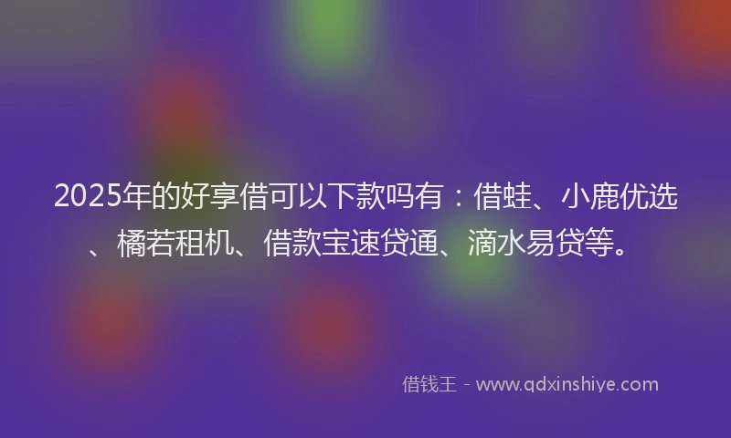 2025年的好享借可以下款吗有：借蛙、小鹿优选、橘若租机、借款宝速贷通、滴水易贷等。