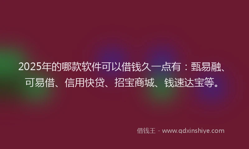2025年的哪款软件可以借钱久一点有：甄易融、可易借、信用快贷、招宝商城、钱速达宝等。