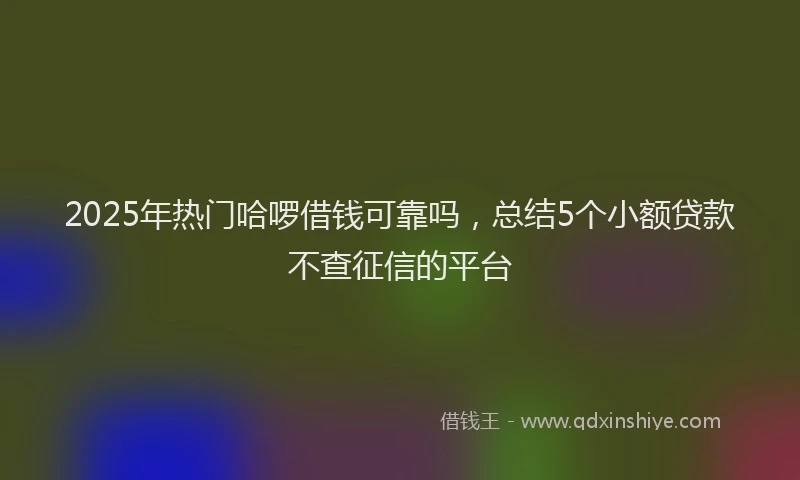 2025年热门哈啰借钱可靠吗，总结5个小额贷款不查征信的平台