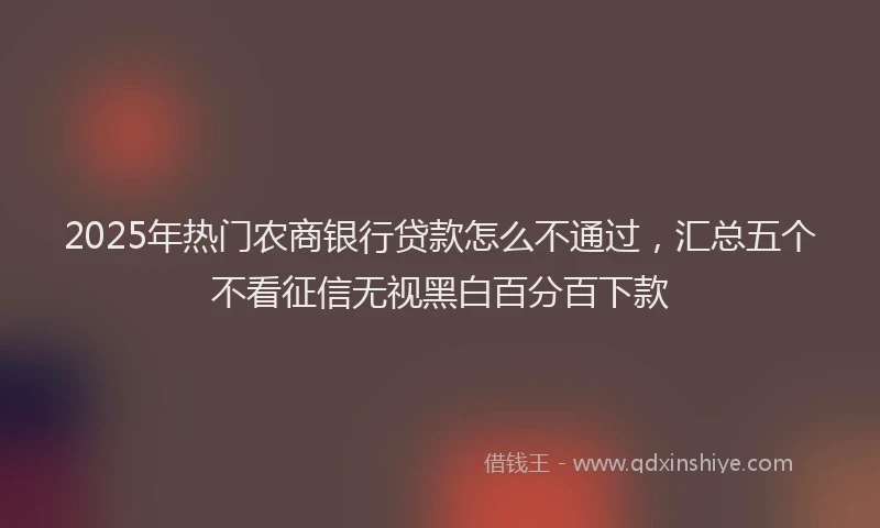 2025年热门农商银行贷款怎么不通过，汇总五个不看征信无视黑白百分百下款
