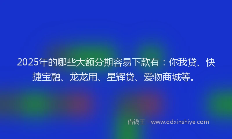 2025年的哪些大额分期容易下款有：你我贷、快捷宝融、龙龙用、星辉贷、爱物商城等。