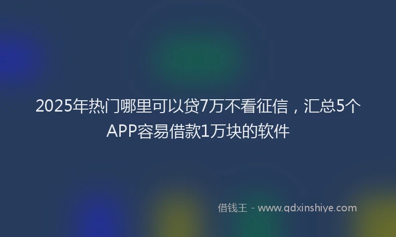 2025年热门哪里可以贷7万不看征信，汇总5个APP容易借款1万块的软件