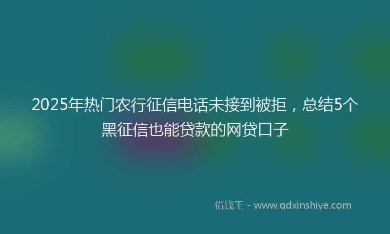 2025年热门农行征信电话未接到被拒，总结5个黑征信也能贷款的网贷口子