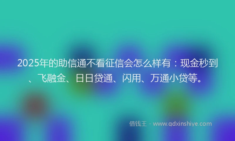 2025年的助信通不看征信会怎么样有：现金秒到、飞融金、日日贷通、闪用、万通小贷等。