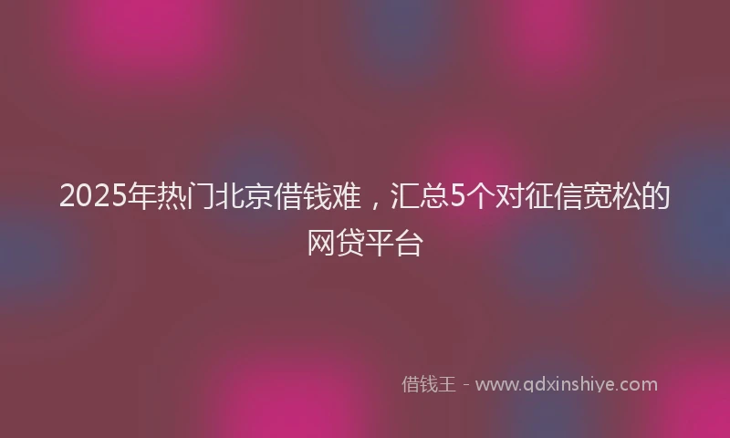 2025年热门北京借钱难，汇总5个对征信宽松的网贷平台