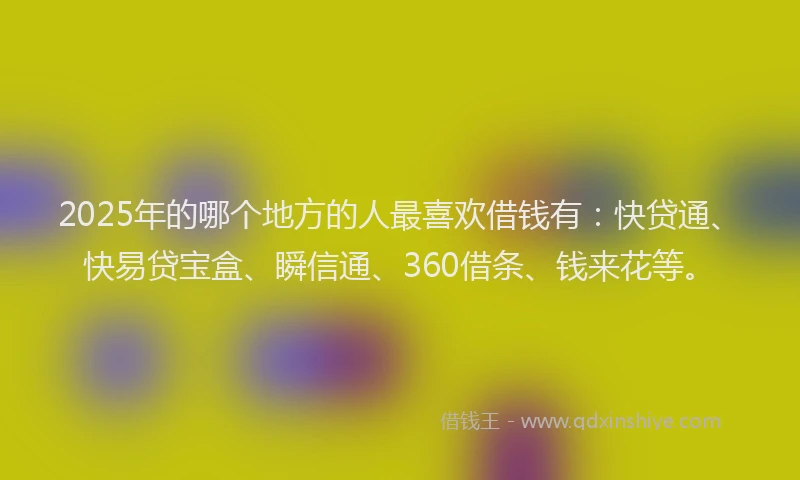 2025年的哪个地方的人最喜欢借钱有：快贷通、快易贷宝盒、瞬信通、360借条、钱来花等。