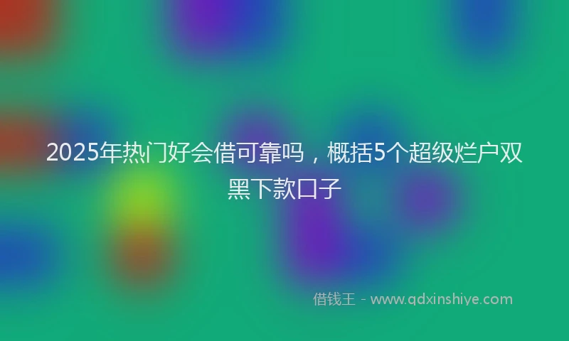 2025年热门好会借可靠吗，概括5个超级烂户双黑下款口子