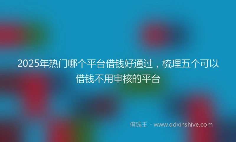 2025年热门哪个平台借钱好通过，梳理五个可以借钱不用审核的平台