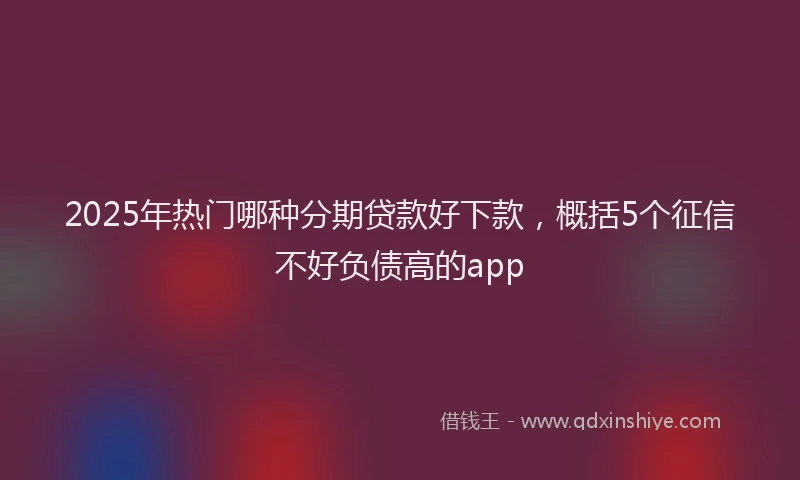2025年热门哪种分期贷款好下款，概括5个征信不好负债高的app