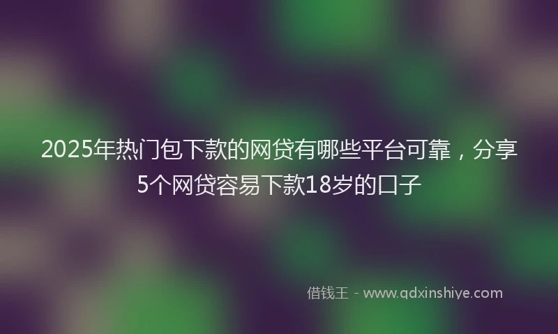 2025年热门包下款的网贷有哪些平台可靠，分享5个网贷容易下款18岁的口子