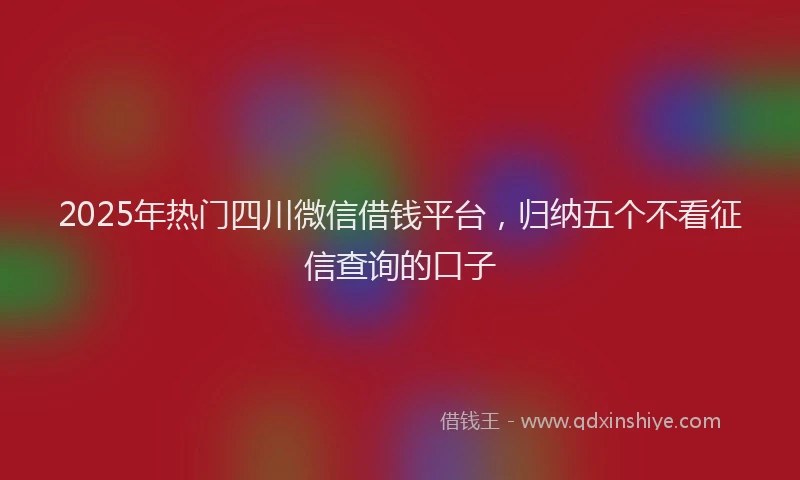 2025年热门四川微信借钱平台，归纳五个不看征信查询的口子
