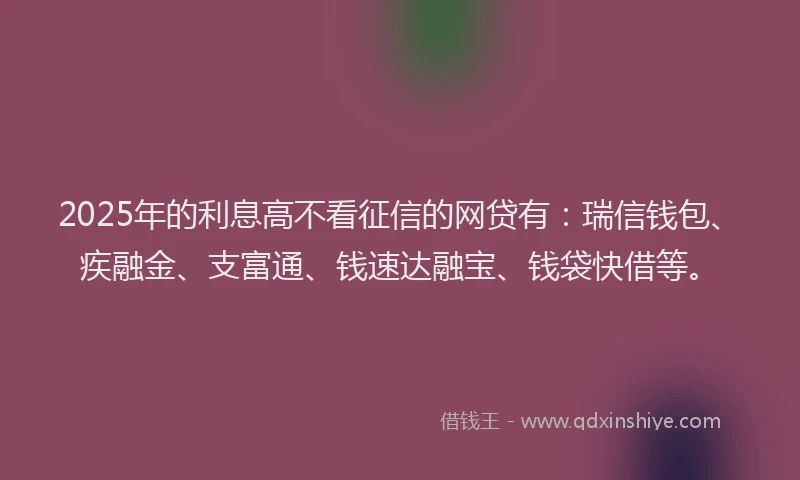 2025年的利息高不看征信的网贷有：瑞信钱包、疾融金、支富通、钱速达融宝、钱袋快借等。