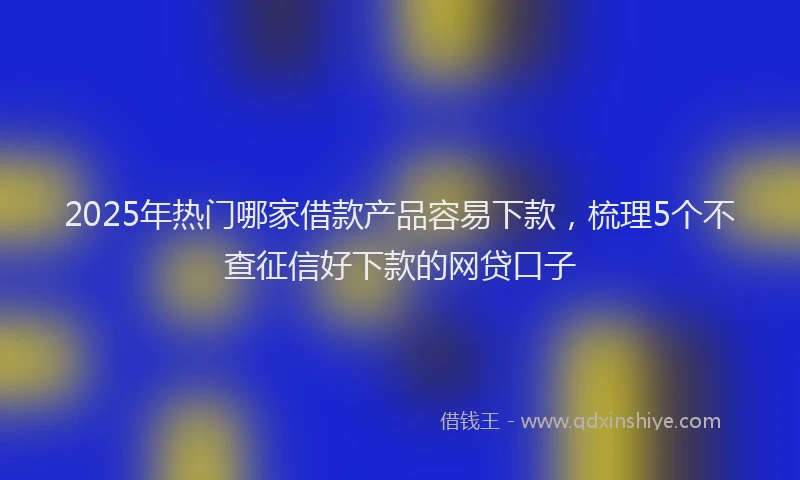 2025年热门哪家借款产品容易下款，梳理5个不查征信好下款的网贷口子