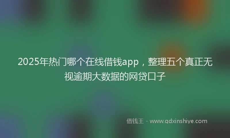 2025年热门哪个在线借钱app，整理五个真正无视逾期大数据的网贷口子