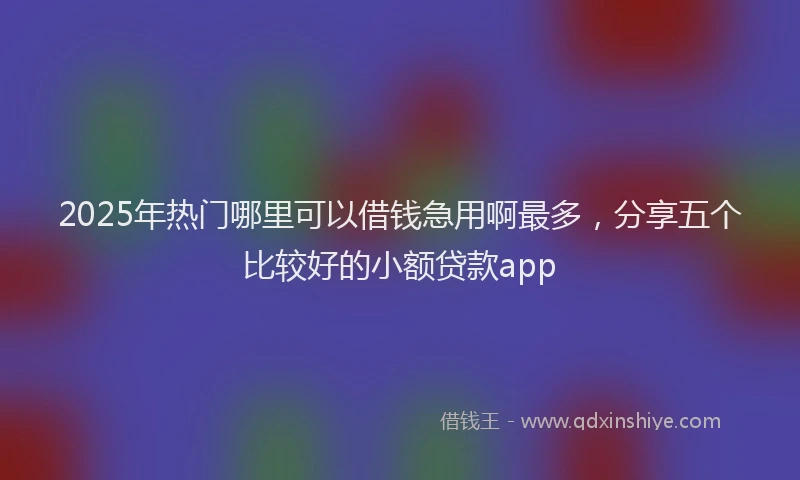 2025年热门哪里可以借钱急用啊最多，分享五个比较好的小额贷款app