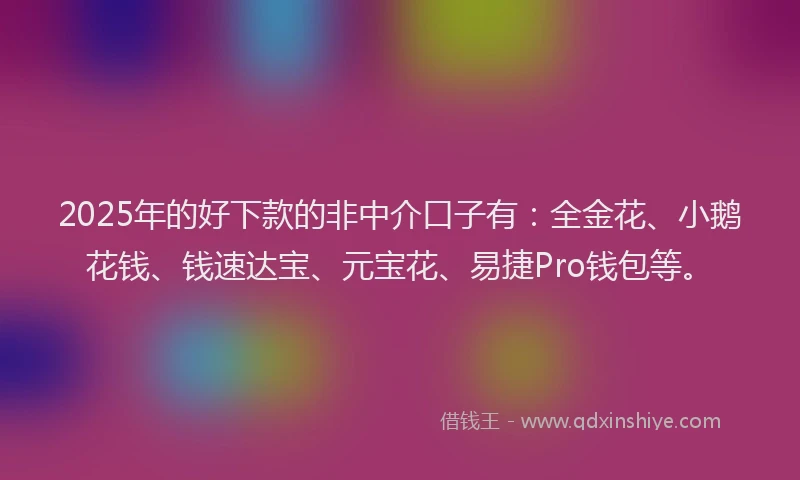 2025年的好下款的非中介口子有:全金花、小鹅花钱、钱速达宝、元宝花、易捷Pro钱包等。