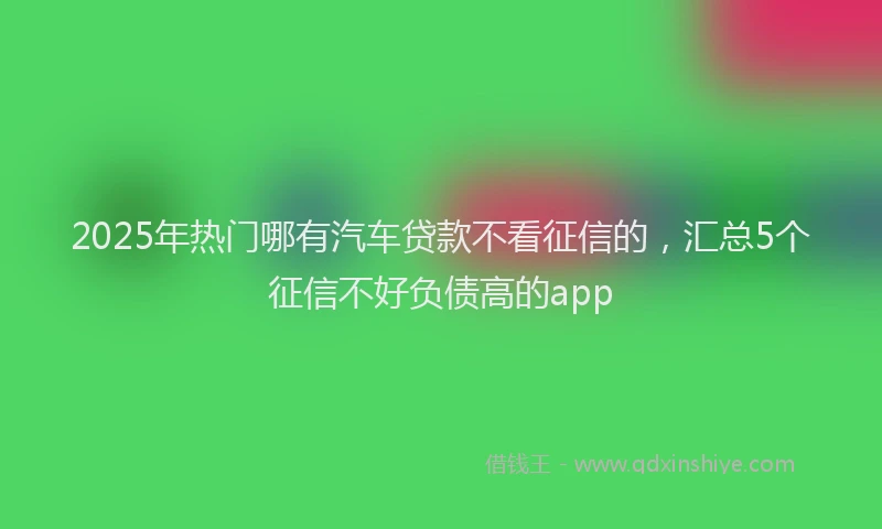 2025年热门哪有汽车贷款不看征信的，汇总5个征信不好负债高的app