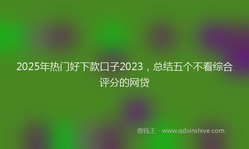 2025年热门好下款口子2023，总结五个不看综合评分的网贷