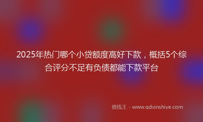 2025年热门哪个小贷额度高好下款，概括5个综合评分不足有负债都能下款平台