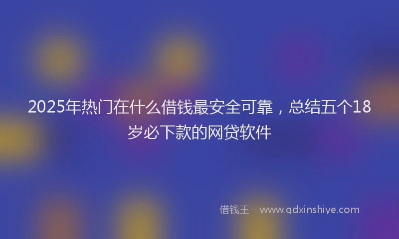 2025年热门在什么借钱最安全可靠，总结五个18岁必下款的网贷软件