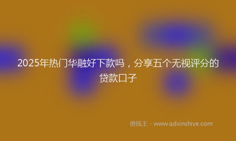 2025年热门华融好下款吗，分享五个无视评分的贷款口子