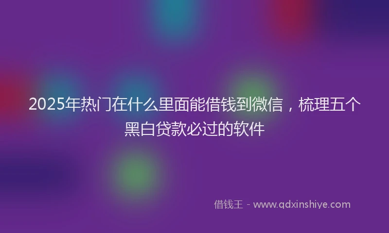 2025年热门在什么里面能借钱到微信，梳理五个黑白贷款必过的软件