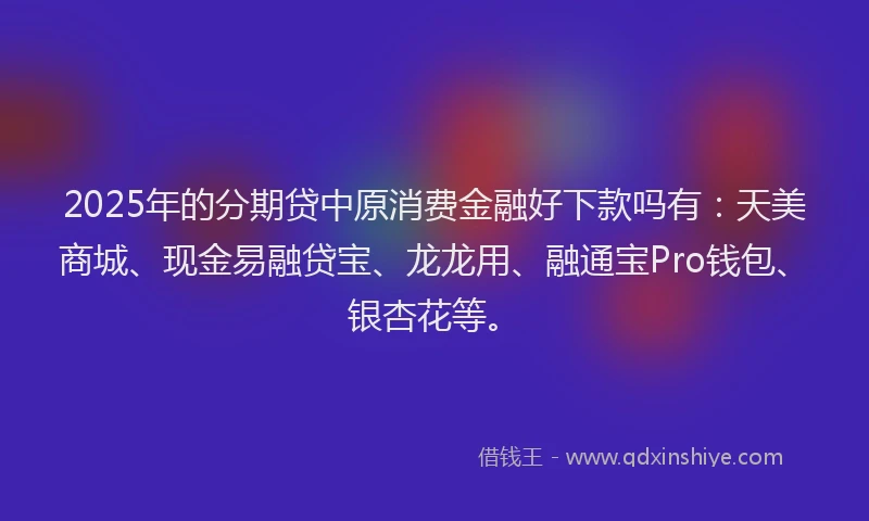 2025年的分期贷中原消费金融好下款吗有：天美商城、现金易融贷宝、龙龙用、融通宝Pro钱包、银杏花等。