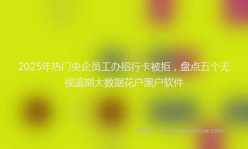 2025年热门央企员工办招行卡被拒，盘点五个无视逾期大数据花户黑户软件