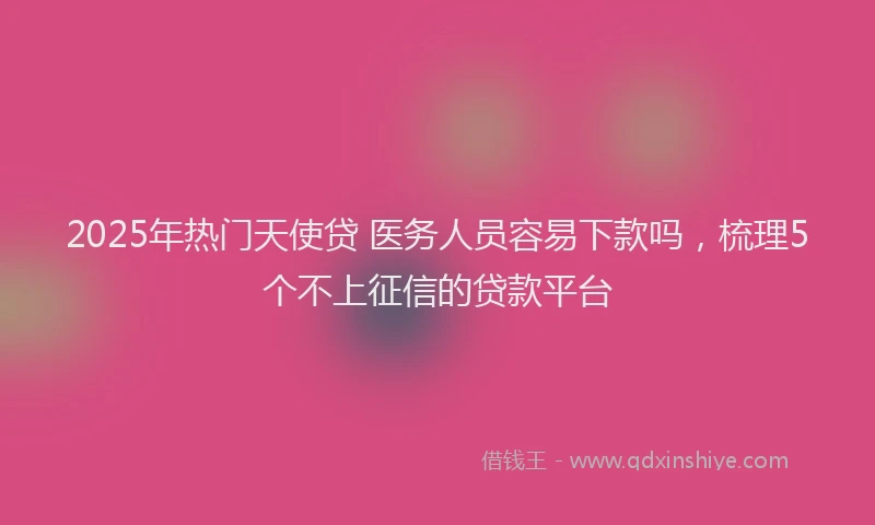2025年热门天使贷 医务人员容易下款吗，梳理5个不上征信的贷款平台