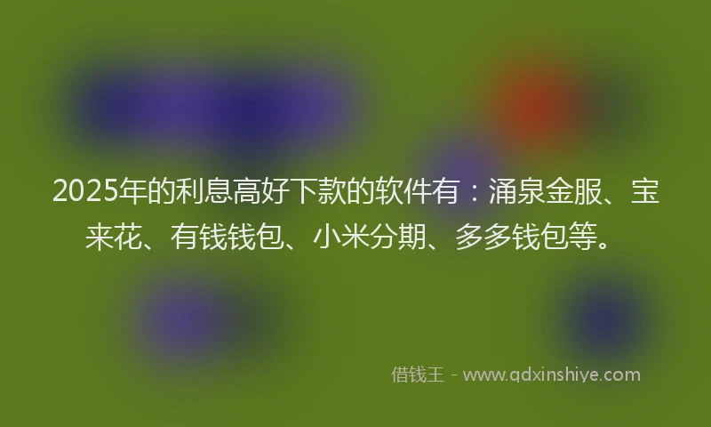 2025年的利息高好下款的软件有：涌泉金服、宝来花、有钱钱包、小米分期、多多钱包等。