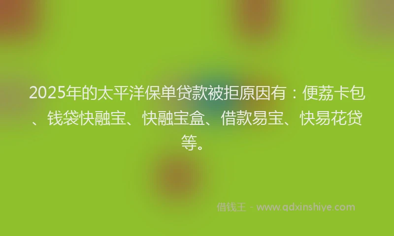 2025年的太平洋保单贷款被拒原因有：便荔卡包、钱袋快融宝、快融宝盒、借款易宝、快易花贷等。