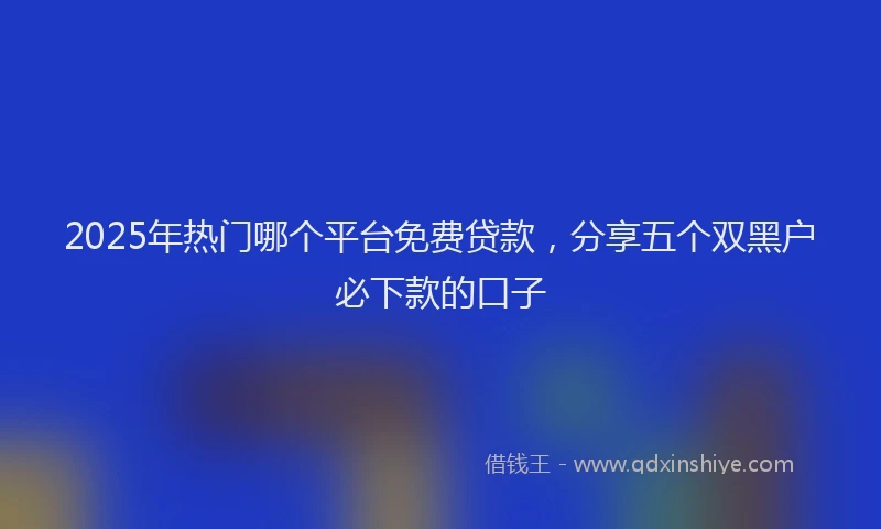 2025年热门哪个平台免费贷款，分享五个双黑户必下款的口子