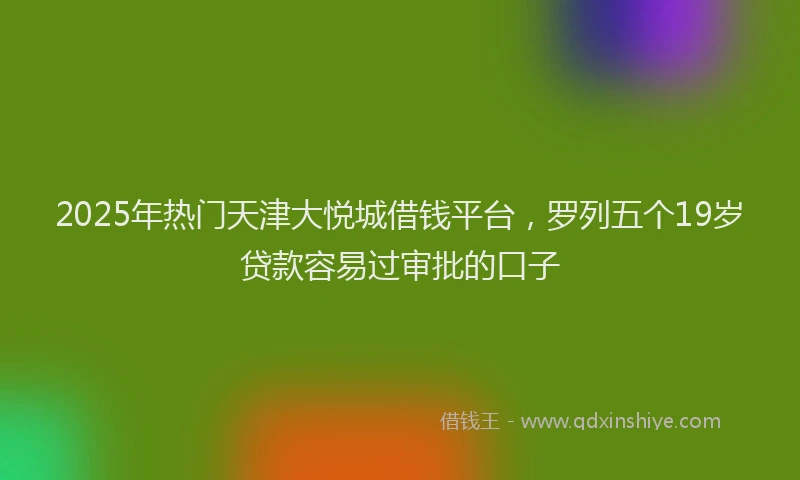 2025年热门天津大悦城借钱平台，罗列五个19岁贷款容易过审批的口子