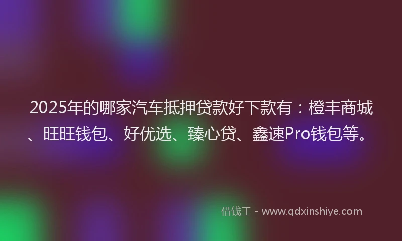 2025年的哪家汽车抵押贷款好下款有：橙丰商城、旺旺钱包、好优选、臻心贷、鑫速Pro钱包等。