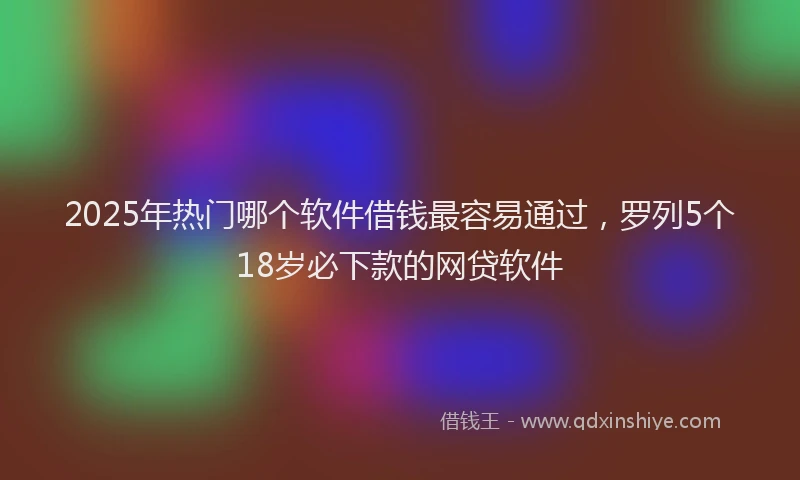 2025年热门哪个软件借钱最容易通过，罗列5个18岁必下款的网贷软件