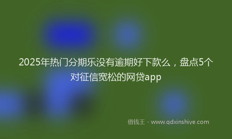 2025年热门分期乐没有逾期好下款么，盘点5个对征信宽松的网贷app