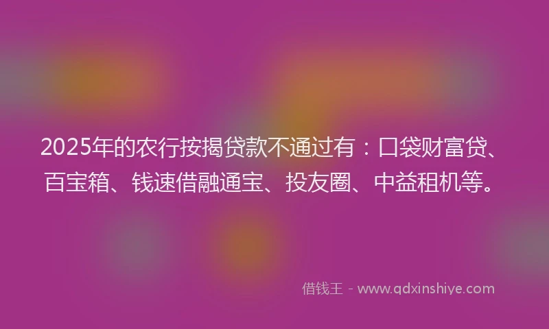 2025年的农行按揭贷款不通过有：口袋财富贷、百宝箱、钱速借融通宝、投友圈、中益租机等。