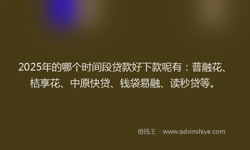 2025年的哪个时间段贷款好下款呢有：普融花、桔享花、中原快贷、钱袋易融、读秒贷等。