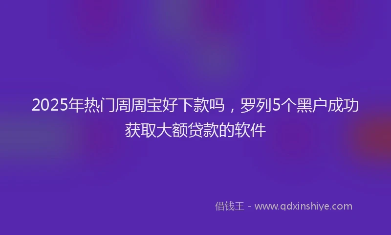 2025年热门周周宝好下款吗，罗列5个黑户成功获取大额贷款的软件