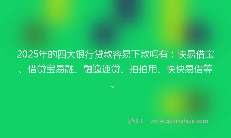 2025年的四大银行贷款容易下款吗有：快易借宝、借贷宝易融、融逸速贷、拍拍用、快快易借等。