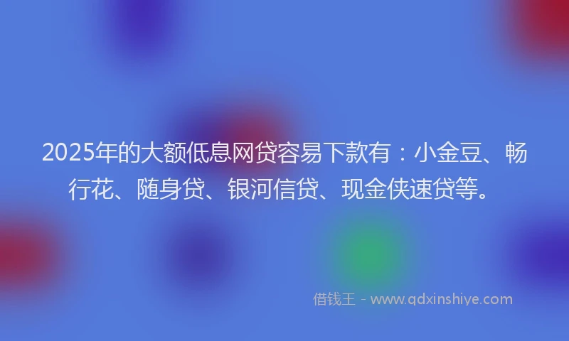 2025年的大额低息网贷容易下款有：小金豆、畅行花、随身贷、银河信贷、现金侠速贷等。