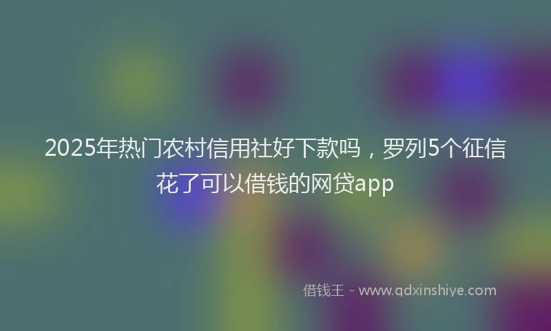 2025年热门农村信用社好下款吗，罗列5个征信花了可以借钱的网贷app