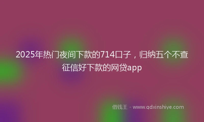 2025年热门夜间下款的714口子，归纳五个不查征信好下款的网贷app